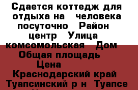 Сдается коттедж для отдыха на 4 человека посуточно › Район ­ центр › Улица ­ комсомольская › Дом ­ 4 › Общая площадь ­ 40 › Цена ­ 1 500 - Краснодарский край, Туапсинский р-н, Туапсе г. Недвижимость » Помещения аренда   